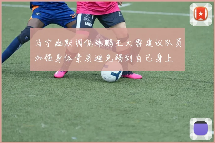 马宁幽默调侃韩鹏王大雷建议队员加强身体素质避免踢到自己身上